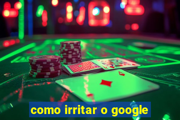 como irritar o google